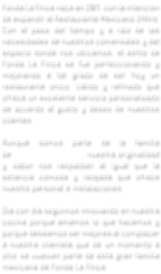 Fonda La Finca nace en 2011, con la intención de expandir al Restaurante Mexicano 24hrs. Con el paso del tiempo y a raíz de las necesidades de nuestros comensales y del espacio donde nos ubicamos, el estilo de Fonda La Finca se fue perfeccionando y mejorando a tal grado de ser hoy un restaurante único, cálido y refinado que ofrece un excelente servicio personalizado de acuerdo al gusto y deseo de nuestros clientes. Aunque somos parte de la familia de , nuestra originalidad y sabor nos respaldan al igual que la estancia cómoda y relajada que ofrece nuestro personal e instalaciones. Día con día seguimos innovando en nuestra cocina porque amamos lo que hacemos y porque deseamos ser mejores al complacer a nuestra clientela que de un momento a otro se vuelven parte de esta gran familia mexicana de Fonda La Finca.